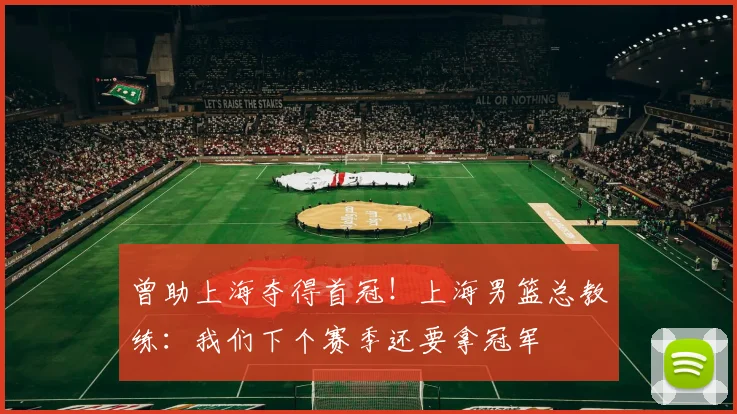 曾助上海夺得首冠！上海男篮总教练：我们下个赛季还要拿冠军