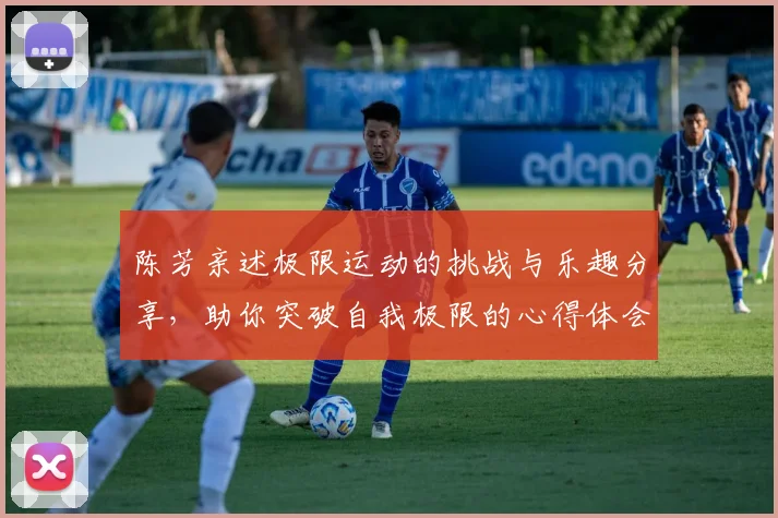 陈芳亲述极限运动的挑战与乐趣分享，助你突破自我极限的心得体会