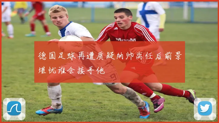 德国足球再遭质疑纳帅离任后前景堪忧谁会接手他