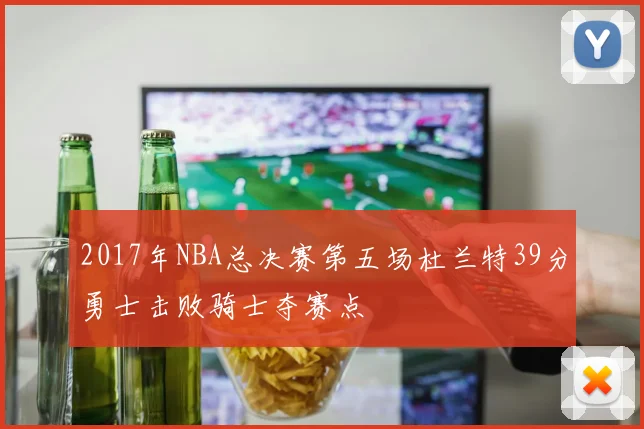 2017年NBA总决赛第五场杜兰特39分勇士击败骑士夺赛点