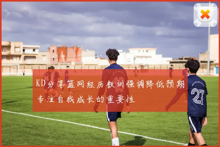 KD分享篮网经历教训强调降低预期专注自我成长的重要性
